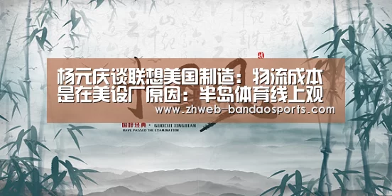 杨元庆谈联想美国制造:物流成本是在美设厂原因:半岛体育线上观看(图1) 半岛体育体育网